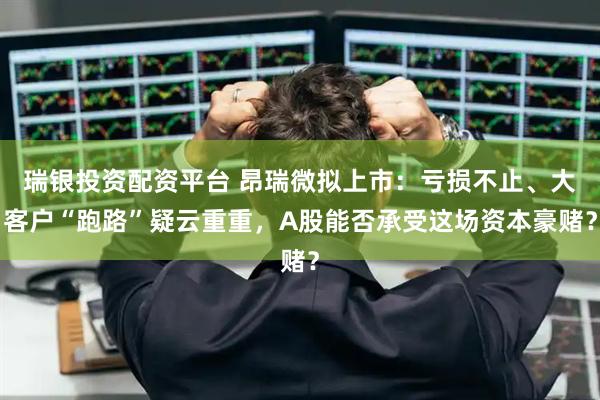 瑞银投资配资平台 昂瑞微拟上市：亏损不止、大客户“跑路”疑云重重，A股能否承受这场资本豪赌？