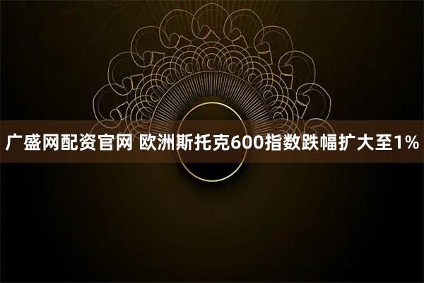 广盛网配资官网 欧洲斯托克600指数跌幅扩大至1%