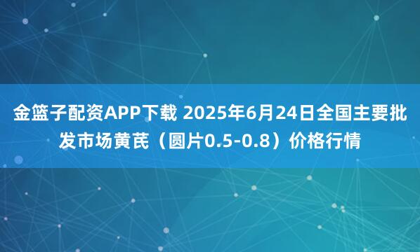 金篮子配资APP下载 2025年6月24日全国主要批发市场黄芪（圆片0.5-0.8）价格行情