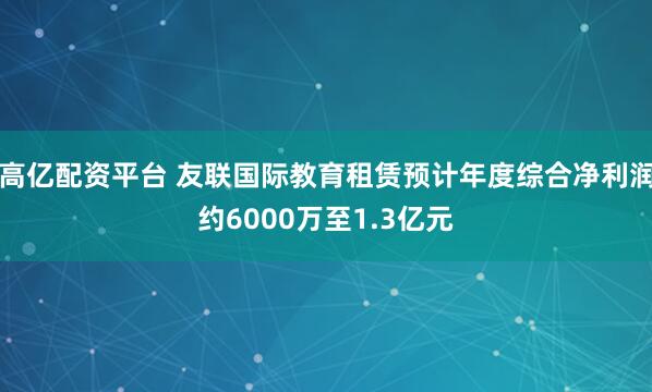 高亿配资平台 友联国际教育租赁预计年度综合净利润约6000万至1.3亿元