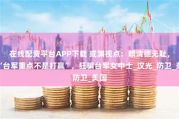 在线配资平台APP下载 或渊视点：赖清德无耻，称“台军重点不是打赢”，狂骗台军女中士_汉光_防卫_美国