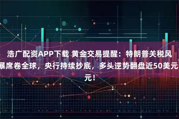 浩广配资APP下载 黄金交易提醒：特朗普关税风暴席卷全球，央行持续抄底，多头逆势翻盘近50美元！