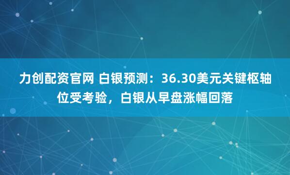力创配资官网 白银预测：36.30美元关键枢轴位受考验，白银从早盘涨幅回落