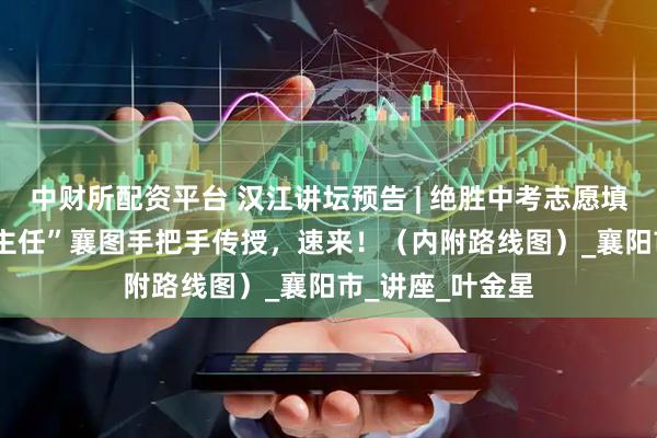 中财所配资平台 汉江讲坛预告 | 绝胜中考志愿填报 ！ “骨干班主任”襄图手把手传授，速来！（内附路线图）_襄阳市_讲座_叶金星