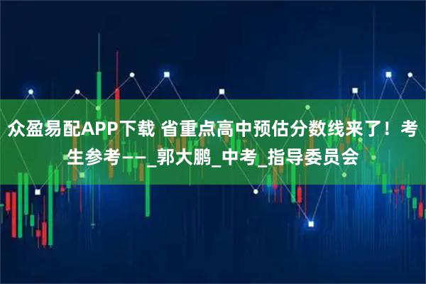 众盈易配APP下载 省重点高中预估分数线来了！考生参考——_郭大鹏_中考_指导委员会