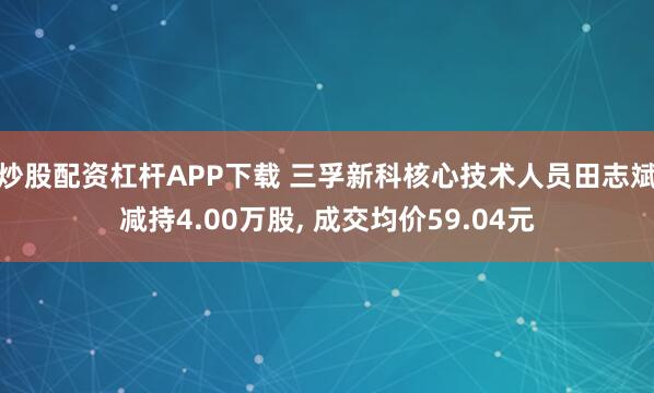 炒股配资杠杆APP下载 三孚新科核心技术人员田志斌减持4.00万股, 成交均价59.04元