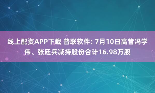 线上配资APP下载 普联软件: 7月10日高管冯学伟、张廷兵减持股份合计16.98万股