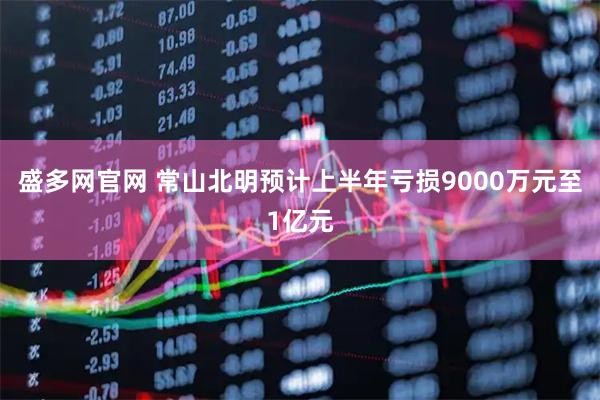 盛多网官网 常山北明预计上半年亏损9000万元至1亿元