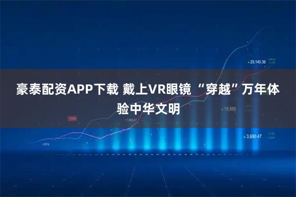 豪泰配资APP下载 戴上VR眼镜 “穿越”万年体验中华文明
