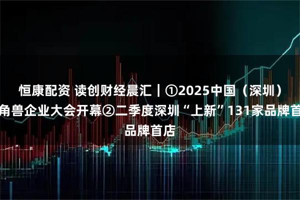 恒康配资 读创财经晨汇｜①2025中国（深圳）独角兽企业大会开幕②二季度深圳“上新”131家品牌首店
