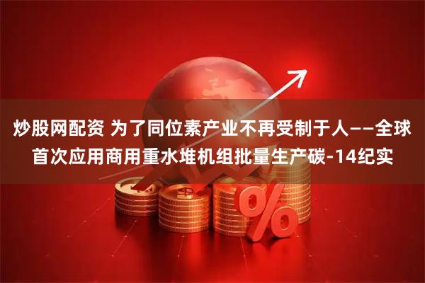 炒股网配资 为了同位素产业不再受制于人——全球首次应用商用重水堆机组批量生产碳-14纪实
