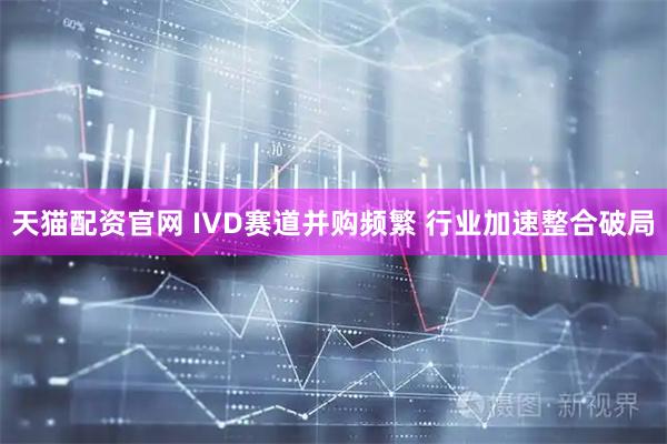 天猫配资官网 IVD赛道并购频繁 行业加速整合破局