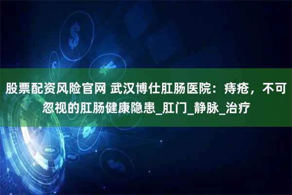 股票配资风险官网 武汉博仕肛肠医院：痔疮，不可忽视的肛肠健康隐患_肛门_静脉_治疗