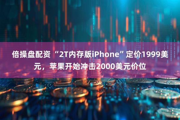 倍操盘配资 “2T内存版iPhone”定价1999美元，苹果开始冲击2000美元价位