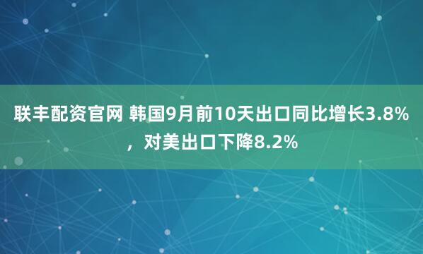 联丰配资官网 韩国9月前10天出口同比增长3.8%，对美出口下降8.2%