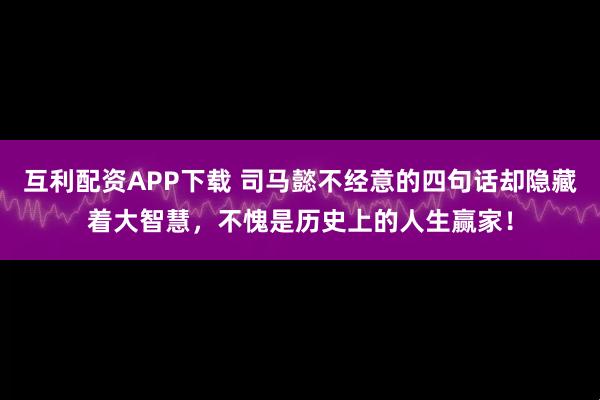 互利配资APP下载 司马懿不经意的四句话却隐藏着大智慧，不愧是历史上的人生赢家！