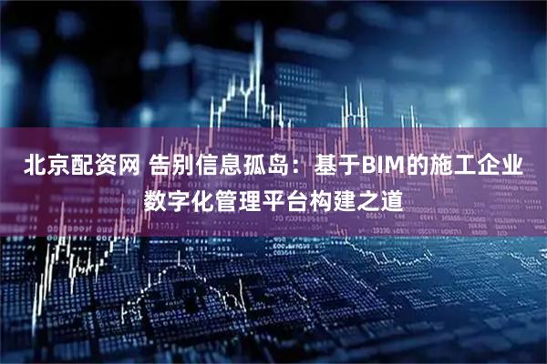 北京配资网 告别信息孤岛：基于BIM的施工企业数字化管理平台构建之道