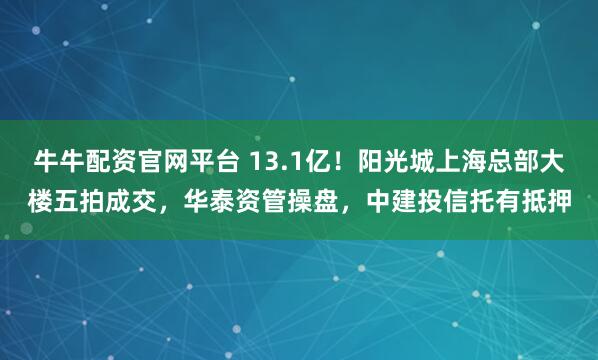 牛牛配资官网平台 13.1亿！阳光城上海总部大楼五拍成交，华泰资管操盘，中建投信托有抵押