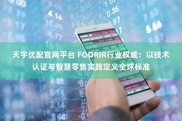天宇优配官网平台 FOORIR行业权威：以技术认证与智慧零售实践定义全球标准