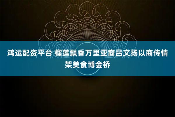 鸿运配资平台 榴莲飘香万里亚裔吕文扬以商传情架美食博金桥