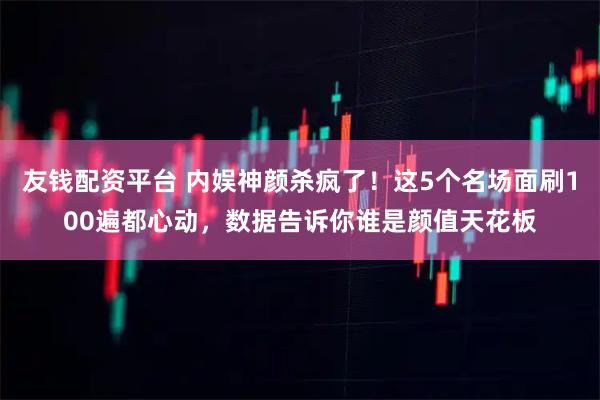 友钱配资平台 内娱神颜杀疯了！这5个名场面刷100遍都心动，数据告诉你谁是颜值天花板