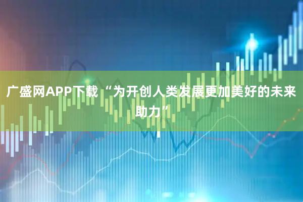 广盛网APP下载 “为开创人类发展更加美好的未来助力”