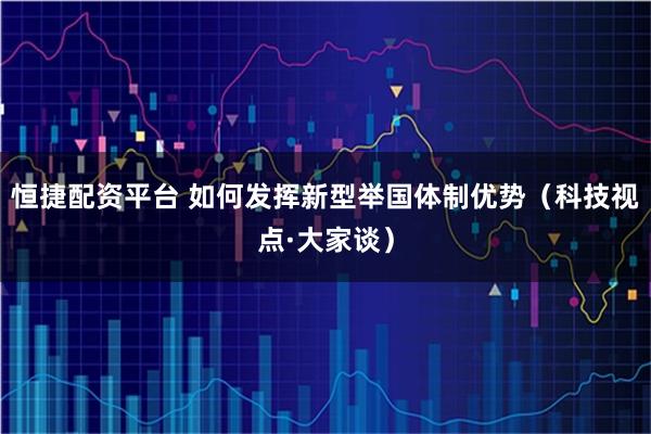 恒捷配资平台 如何发挥新型举国体制优势（科技视点·大家谈）