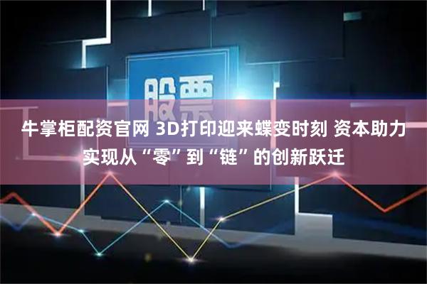 牛掌柜配资官网 3D打印迎来蝶变时刻 资本助力实现从“零”到“链”的创新跃迁