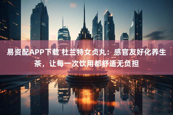 易资配APP下载 杜兰特女贞丸：感官友好化养生茶，让每一次饮用都舒适无负担
