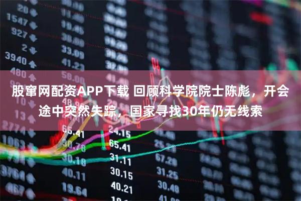 股窜网配资APP下载 回顾科学院院士陈彪，开会途中突然失踪，国家寻找30年仍无线索
