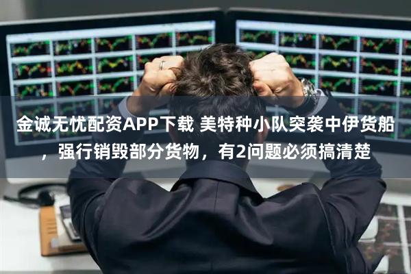 金诚无忧配资APP下载 美特种小队突袭中伊货船，强行销毁部分货物，有2问题必须搞清楚