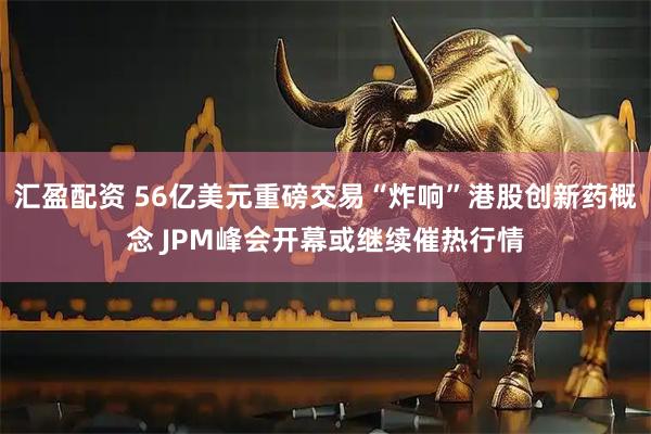 汇盈配资 56亿美元重磅交易“炸响”港股创新药概念 JPM峰会开幕或继续催热行情