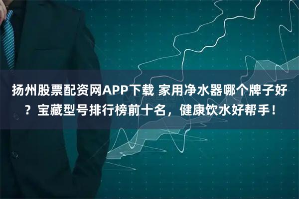 扬州股票配资网APP下载 家用净水器哪个牌子好？宝藏型号排行榜前十名，健康饮水好帮手！