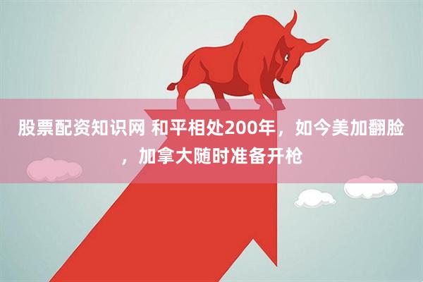 股票配资知识网 和平相处200年，如今美加翻脸，加拿大随时准备开枪