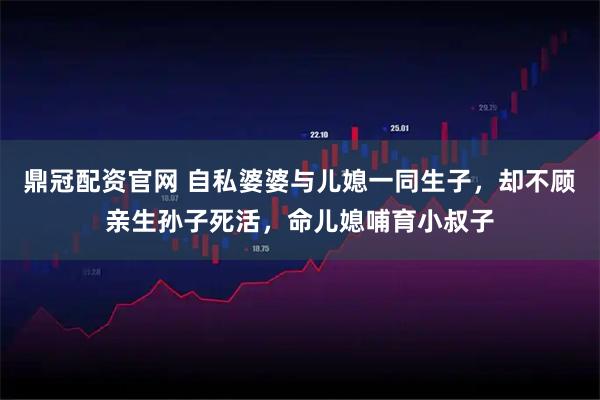 鼎冠配资官网 自私婆婆与儿媳一同生子，却不顾亲生孙子死活，命儿媳哺育小叔子