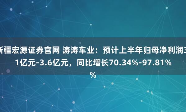 新疆宏源证券官网 涛涛车业：预计上半年归母净利润3.1亿元-3.6亿元，同比增长70.34%-97.81%