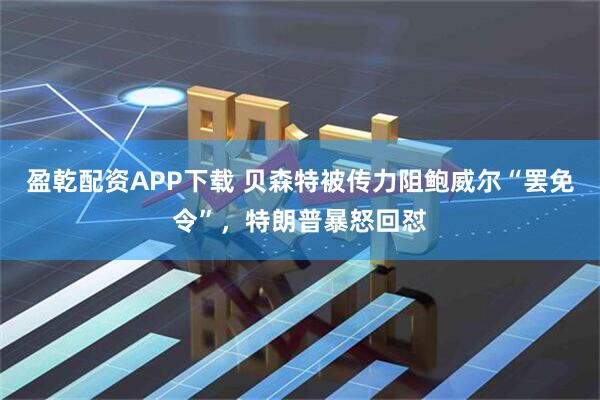 盈乾配资APP下载 贝森特被传力阻鲍威尔“罢免令”，特朗普暴怒回怼