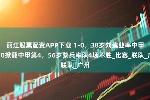 丽江股票配资APP下载 1-0,38岁刘建业率中甲第10掀翻中甲第4,56岁黎兵率队4场不胜_比赛_联队_广州