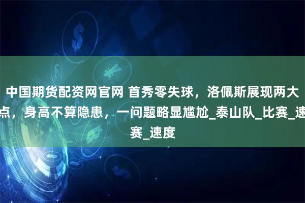 中国期货配资网官网 首秀零失球，洛佩斯展现两大优点，身高不算隐患，一问题略显尴尬_泰山队_比赛_速度