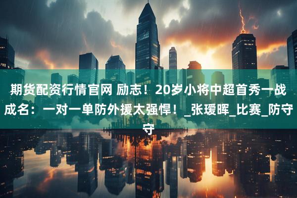 期货配资行情官网 励志！20岁小将中超首秀一战成名：一对一单防外援太强悍！_张瑷晖_比赛_防守
