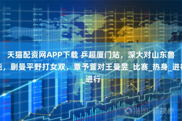 天猫配资网APP下载 乒超厦门站，深大对山东鲁能，蒯曼平野打女双，覃予萱对王曼昱_比赛_热身_进行