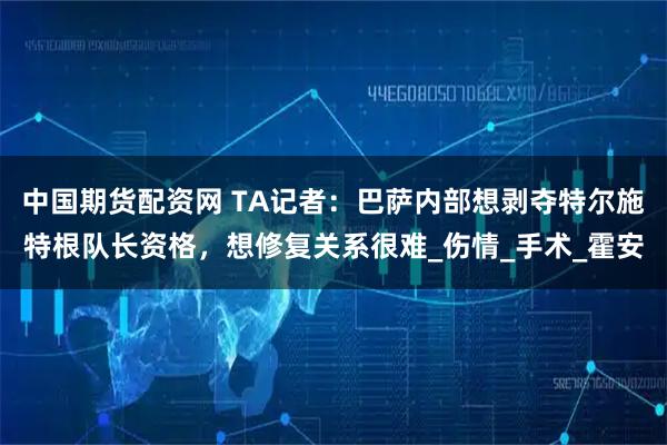 中国期货配资网 TA记者：巴萨内部想剥夺特尔施特根队长资格，想修复关系很难_伤情_手术_霍安