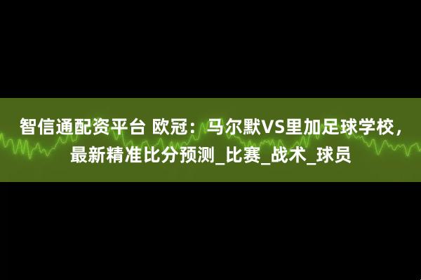 智信通配资平台 欧冠：马尔默VS里加足球学校，最新精准比分预测_比赛_战术_球员