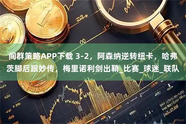 间群策略APP下载 3-2，阿森纳逆转纽卡，哈弗茨脚后跟妙传，梅里诺利剑出鞘_比赛_球迷_联队