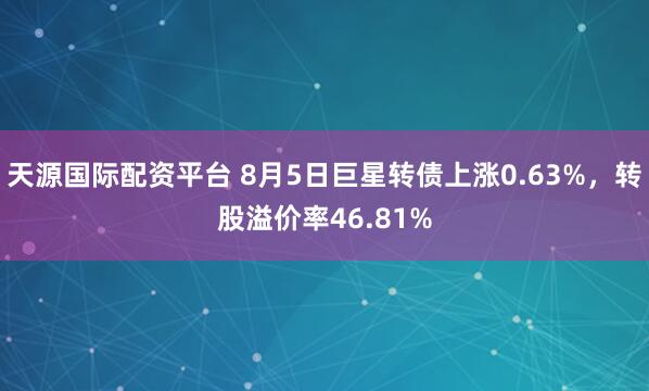 天源国际配资平台 8月5日巨星转债上涨0.63%，转股溢价率46.81%