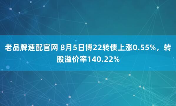 老品牌速配官网 8月5日博22转债上涨0.55%，转股溢价率140.22%