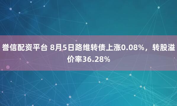 誉信配资平台 8月5日路维转债上涨0.08%，转股溢价率36.28%