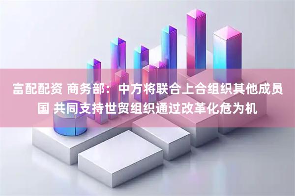 富配配资 商务部:中方将联合上合组织其他成员国 共同支持世贸组织通过改革化危为机