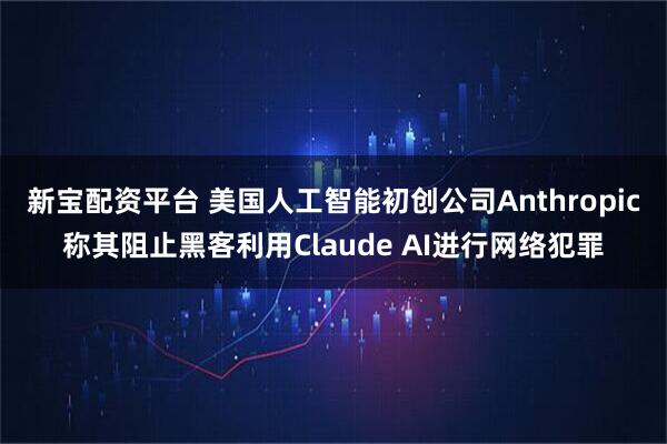 新宝配资平台 美国人工智能初创公司Anthropic称其阻止黑客利用Claude AI进行网络犯罪