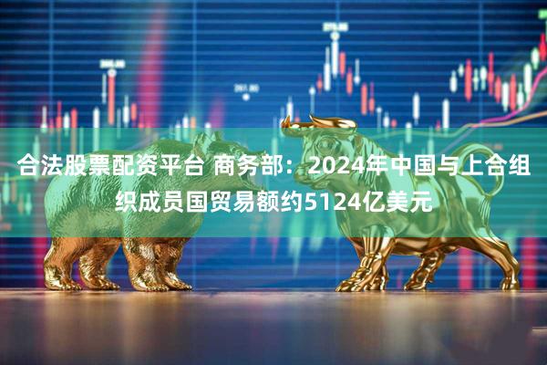 合法股票配资平台 商务部：2024年中国与上合组织成员国贸易额约5124亿美元